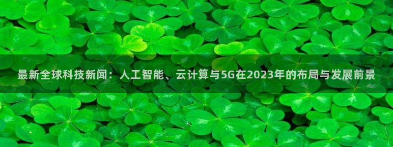 最新全球科技新闻：人工智能、云计算与5G在2023年的布局与发展前景